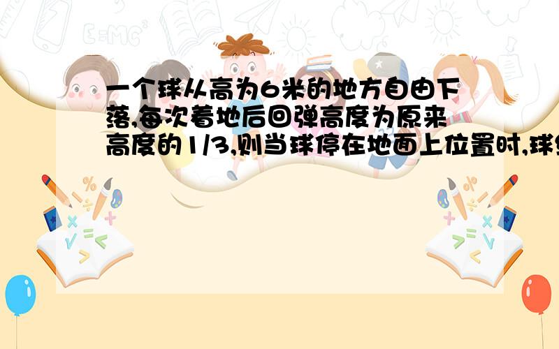 一个球从高为6米的地方自由下落,每次着地后回弹高度为原来高度的1/3,则当球停在地面上位置时,球经过的路程的总和为把数字变为12和1/4