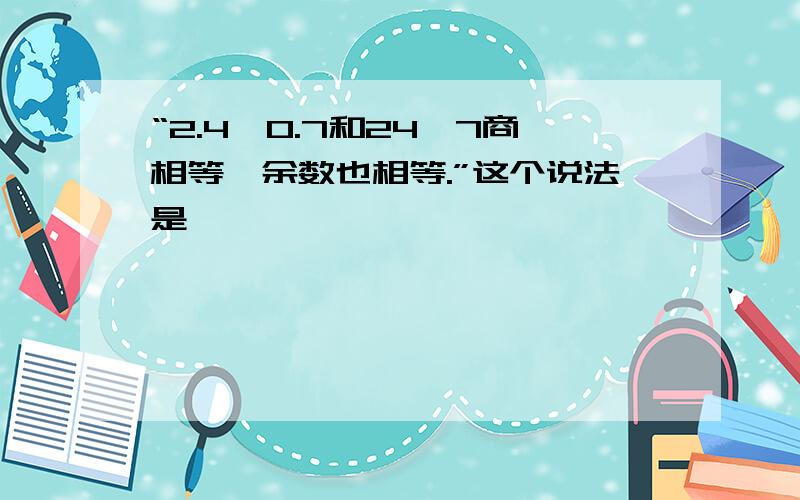 “2.4÷0.7和24÷7商相等,余数也相等.”这个说法是