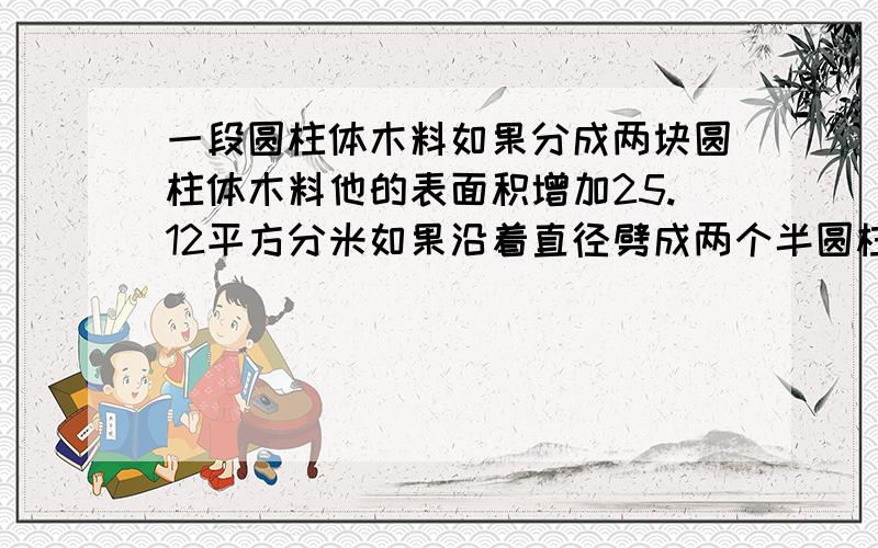 一段圆柱体木料如果分成两块圆柱体木料他的表面积增加25.12平方分米如果沿着直径劈成两个半圆柱体它的表面积将增加80平方分米求原来圆柱体的表面积