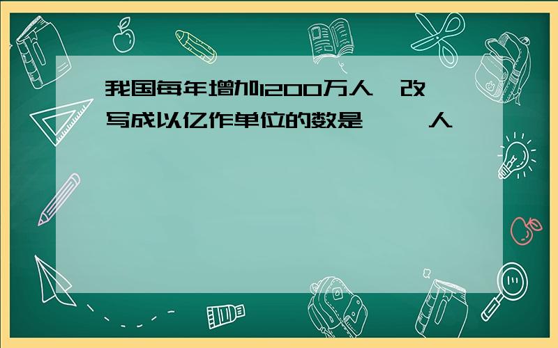 我国每年增加1200万人,改写成以亿作单位的数是{ }人