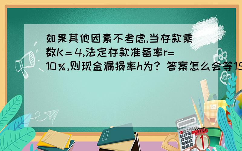 如果其他因素不考虑,当存款乘数K＝4,法定存款准备率r=10％,则现金漏损率h为? 答案怎么会等15%?