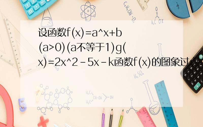 设函数f(x)=a^x+b (a>0)(a不等于1)g(x)=2x^2-5x-k函数f(x)的图象过点（1,7）.且当f(x)>m（1）求a.b的值(2)当g(x)的两个零点分别在（0,1）和（1,2）内时,求实数k的取值范围（3）设函数h(x)=f(x) x>0 h=g(x)=g(x)x