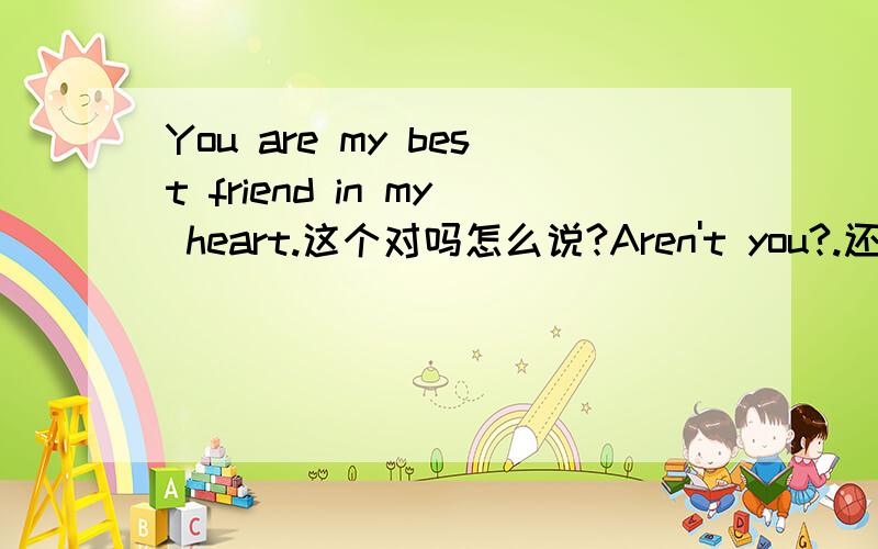 You are my best friend in my heart.这个对吗怎么说?Aren't you?.还有一个就是 是不是 怎么说 isn't it?