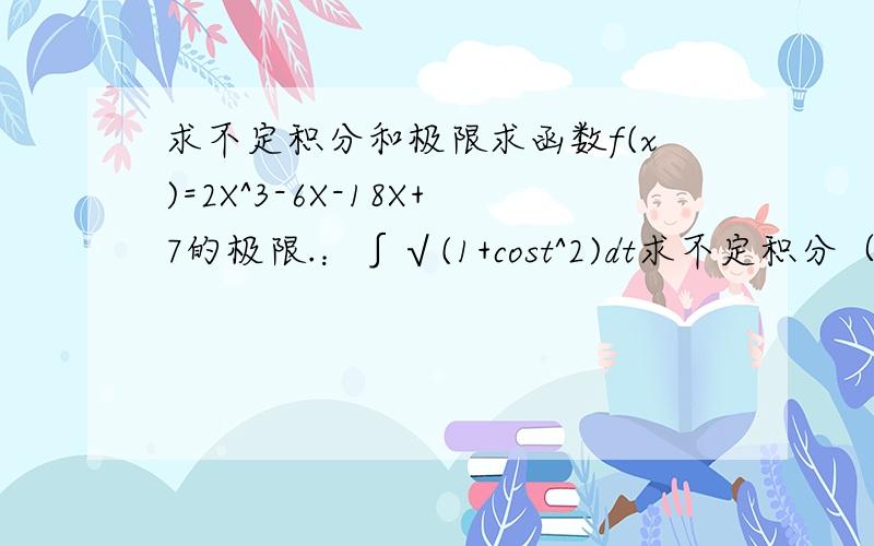 求不定积分和极限求函数f(x)=2X^3-6X-18X+7的极限.：∫√(1+cost^2)dt求不定积分（1） ∫x^3√(a^2-x^2)dy（2）：∫a^3e^xdx求函数f(x)=2X^3-6X-18X+7的极限。求不定积分（1） ∫x^3√(a^2-x^2)dy（2） ∫a^3e^xdx