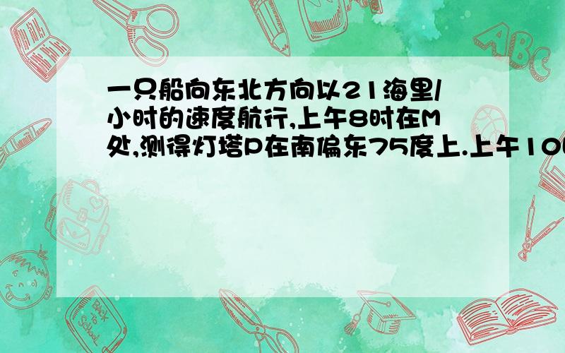 一只船向东北方向以21海里/小时的速度航行,上午8时在M处,测得灯塔P在南偏东75度上.上午10时船航行到N处,测得灯塔P在船的正南方向.问在航行过程中,船离灯塔的最短距离是多少?要过程,亲们,