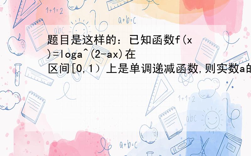 题目是这样的：已知函数f(x)=loga^(2-ax)在区间[0,1）上是单调递减函数,则实数a的取值范围是?答案是a属于（1,2]a大于1可以理解,为啥会小于等于2呢?