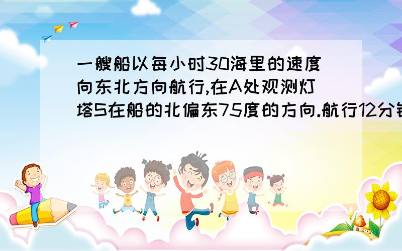 一艘船以每小时30海里的速度向东北方向航行,在A处观测灯塔S在船的北偏东75度的方向.航行12分钟后到达B处,这时灯塔S在船的正东方向.以知此灯塔8海里以外的海区为航行安全区域.这艘船可以