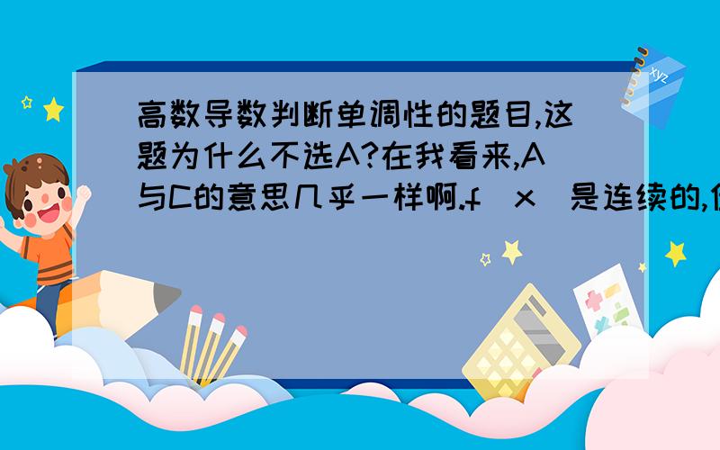 高数导数判断单调性的题目,这题为什么不选A?在我看来,A与C的意思几乎一样啊.f(x)是连续的,但没说f'(x)连续啊.那么如果f'(x)在x>0的时候突然变成负值,即f(x)开始单调递减,那么为什么C又是对的?