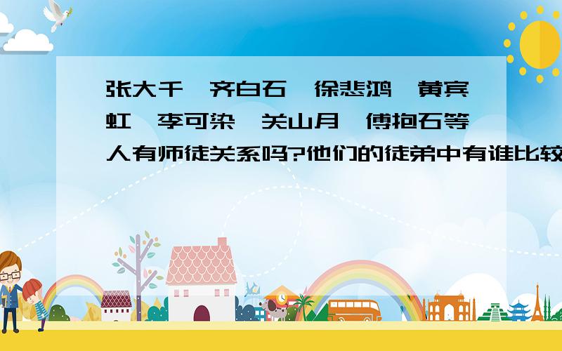 张大千、齐白石、徐悲鸿、黄宾虹、李可染、关山月、傅抱石等人有师徒关系吗?他们的徒弟中有谁比较出名?