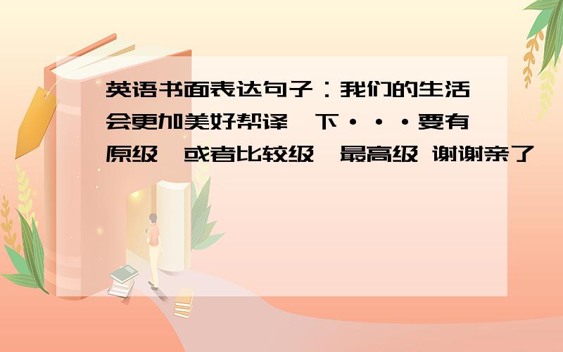 英语书面表达句子：我们的生活会更加美好帮译一下···要有原级,或者比较级、最高级 谢谢亲了