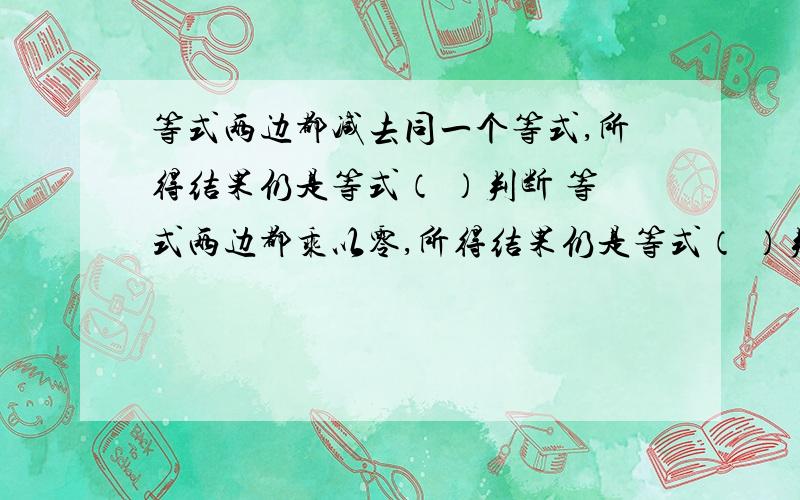 等式两边都减去同一个等式,所得结果仍是等式（ ）判断 等式两边都乘以零,所得结果仍是等式（ ）判断