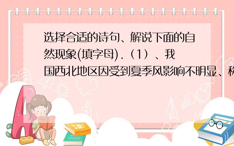 选择合适的诗句、解说下面的自然现象(填字母).（1）、我国西北地区因受到夏季风影响不明显、称为非季风区.(______)  (2)  、我国夏季每年6月北上至江淮之间摆动近1个月左右、形成阴雨连绵