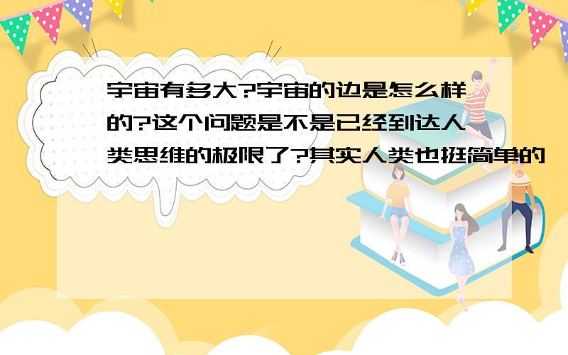 宇宙有多大?宇宙的边是怎么样的?这个问题是不是已经到达人类思维的极限了?其实人类也挺简单的,我们接受不了世界上有一个东西是没有边的事实.被你一说 勉强接受得了 但是还是不能想象