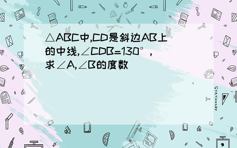 △ABC中,CD是斜边AB上的中线,∠CDB=130°,求∠A,∠B的度数