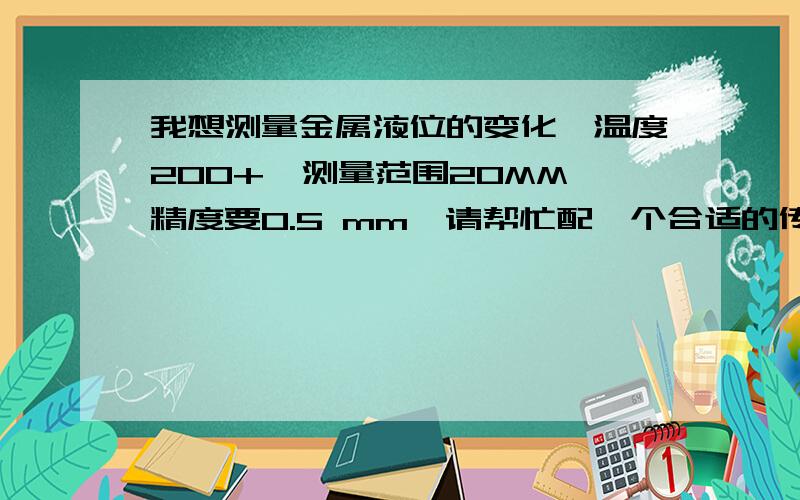 我想测量金属液位的变化,温度200+,测量范围20MM,精度要0.5 mm,请帮忙配一个合适的传感器