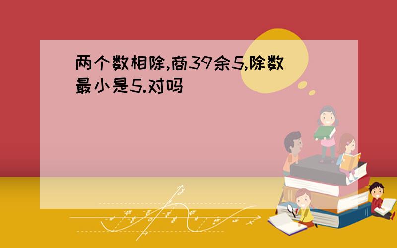 两个数相除,商39余5,除数最小是5.对吗