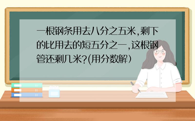 一根钢条用去八分之五米,剩下的比用去的短五分之一,这根钢管还剩几米?(用分数解）