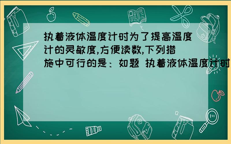 执着液体温度计时为了提高温度计的灵敏度,方便读数,下列措施中可行的是：如题 执着液体温度计时为了提高温度计的灵敏度,方便读数,下列措施中可行的是：A 玻璃管内径做细一些 B 选择膨