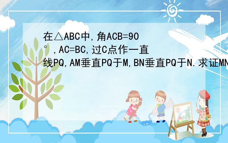 在△ABC中,角ACB=90°,AC=BC,过C点作一直线PQ,AM垂直PQ于M,BN垂直PQ于N.求证MN=AM+BN