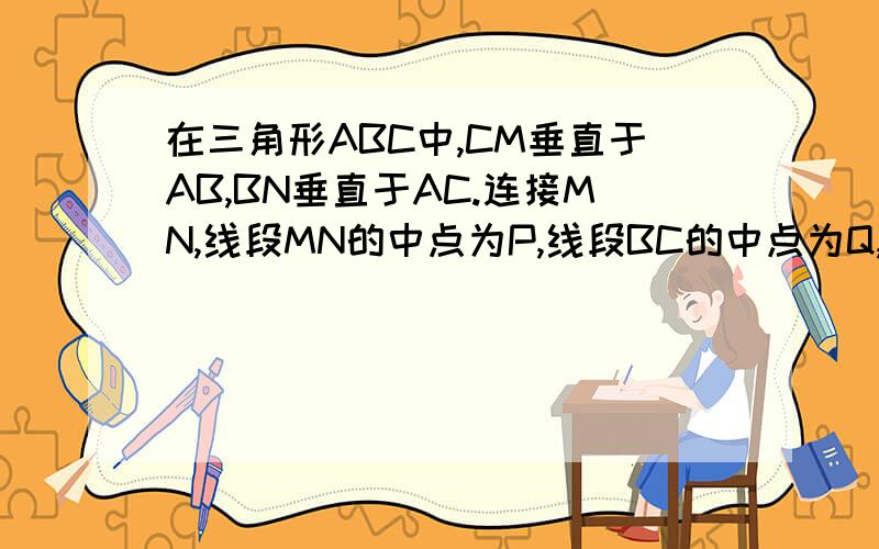 在三角形ABC中,CM垂直于AB,BN垂直于AC.连接MN,线段MN的中点为P,线段BC的中点为Q,连接PQ.求证：PQ垂直于MN