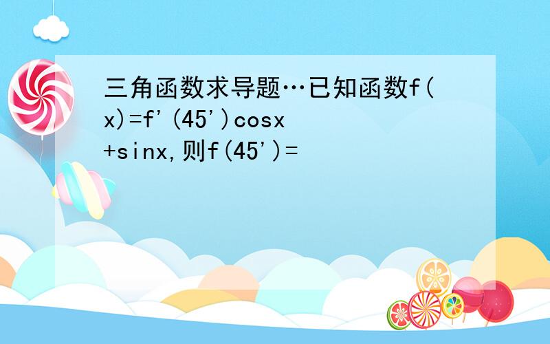 三角函数求导题…已知函数f(x)=f'(45')cosx+sinx,则f(45')=