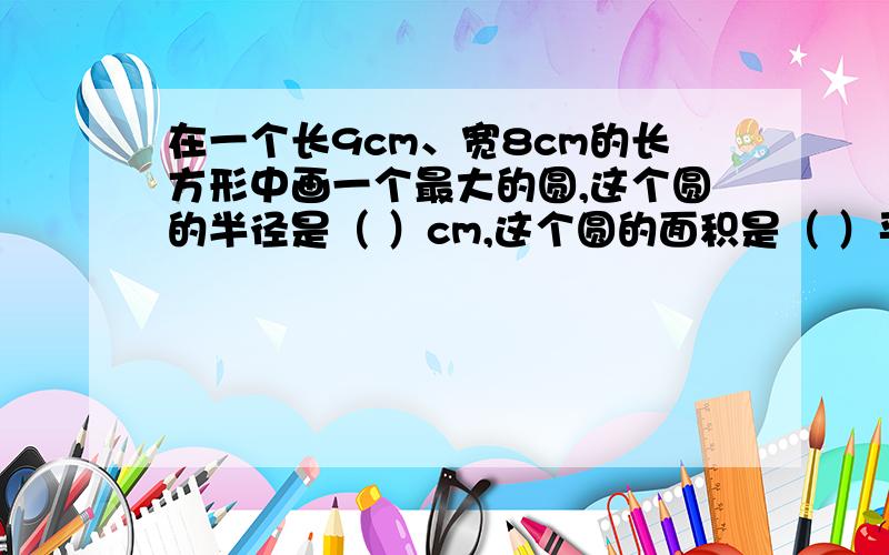 在一个长9cm、宽8cm的长方形中画一个最大的圆,这个圆的半径是（ ）cm,这个圆的面积是（ ）平方厘米?在一个长9cm、宽8cm的长方形中画一个最大的圆,这个圆的半径是（ ）cm,这个圆的面积是（