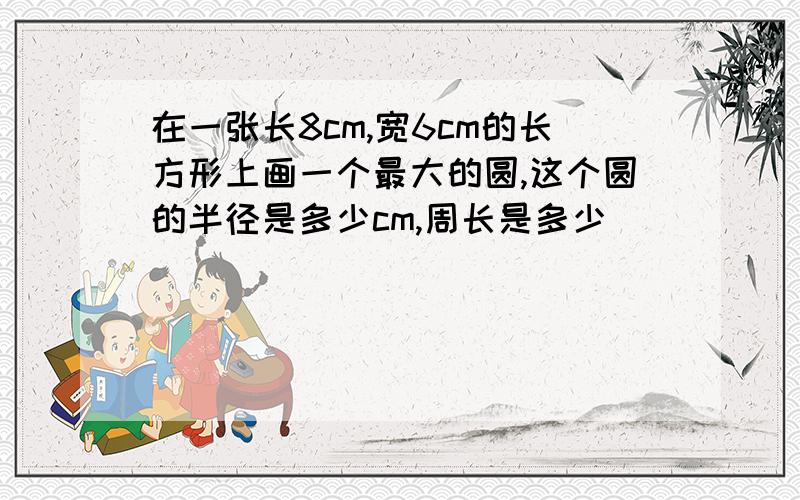 在一张长8cm,宽6cm的长方形上画一个最大的圆,这个圆的半径是多少cm,周长是多少