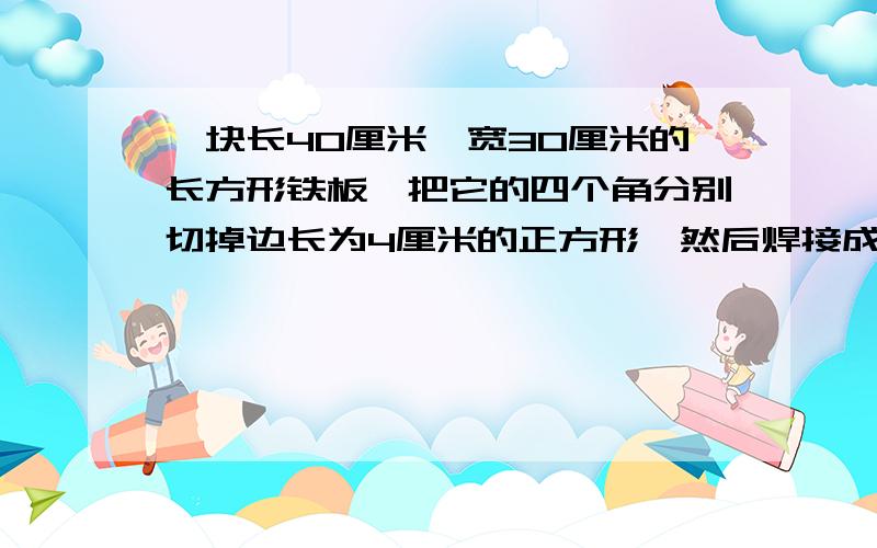 一块长40厘米、宽30厘米的长方形铁板,把它的四个角分别切掉边长为4厘米的正方形,然后焊接成一个无盖的盒