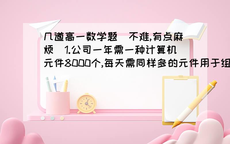 几道高一数学题（不难,有点麻烦）1.公司一年需一种计算机元件8000个,每天需同样多的元件用于组装整机.该元件每年分n次进货,每次购买元件的数量均为x,购一次货需手续费500元.已购进而未