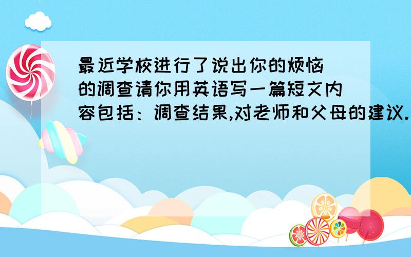 最近学校进行了说出你的烦恼 的调查请你用英语写一篇短文内容包括：调查结果,对老师和父母的建议.（作业太多,压力大50％ 父母要求严,相互沟通少30％ 活动少,体质差20％）注意：（1）短