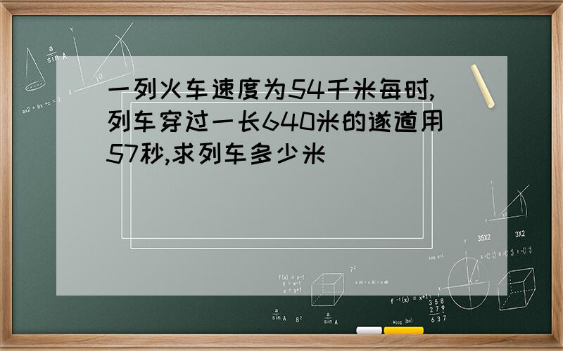 一列火车速度为54千米每时,列车穿过一长640米的遂道用57秒,求列车多少米