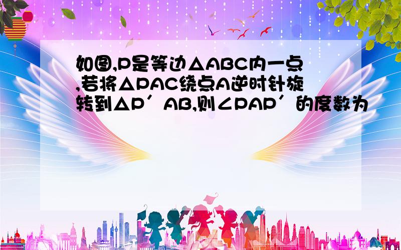 如图,P是等边△ABC内一点,若将△PAC绕点A逆时针旋转到△P′AB,则∠PAP′的度数为