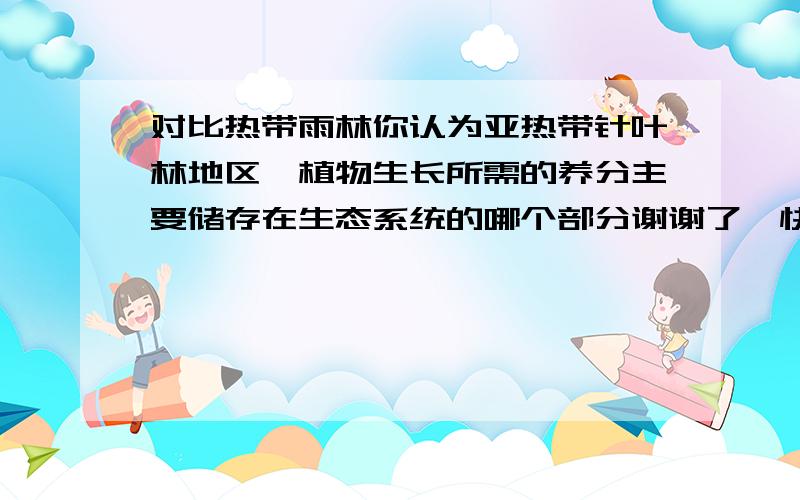 对比热带雨林你认为亚热带针叶林地区,植物生长所需的养分主要储存在生态系统的哪个部分谢谢了,快啊,有了答案还追分啊详细点好吧,明天我要讲出来