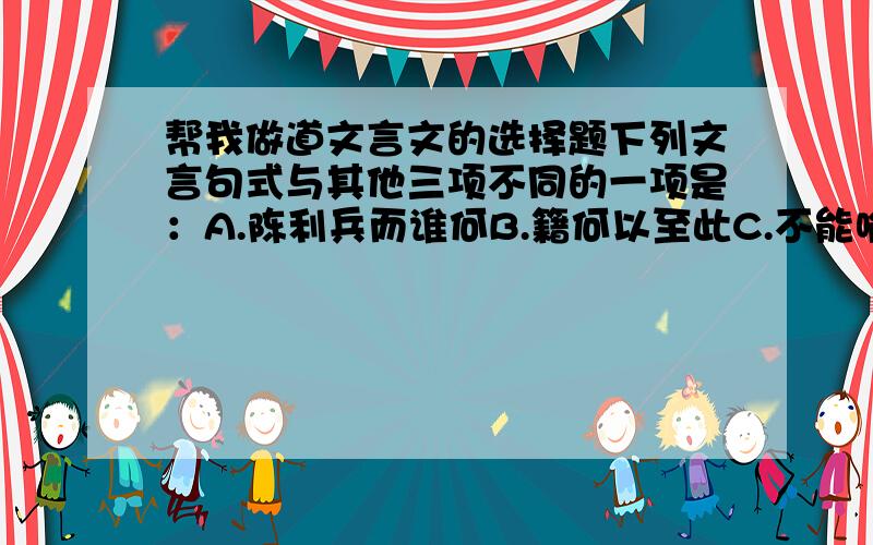 帮我做道文言文的选择题下列文言句式与其他三项不同的一项是：A.陈利兵而谁何B.籍何以至此C.不能喻之于怀D.复驾言兮焉求我只知道BD的句式,再把AC的句式说一下.是 A C 的句式.再说一下选