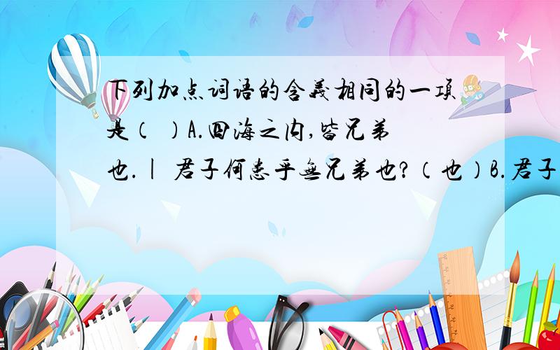 下列加点词语的含义相同的一项是（ ）A.四海之内,皆兄弟也.| 君子何患乎无兄弟也?（也）B.君子敬而无失.| 吾得而食诸?（而）C.君子何患乎无兄弟也?| 患得患失.（患）D.孔子对曰：| 对子骂