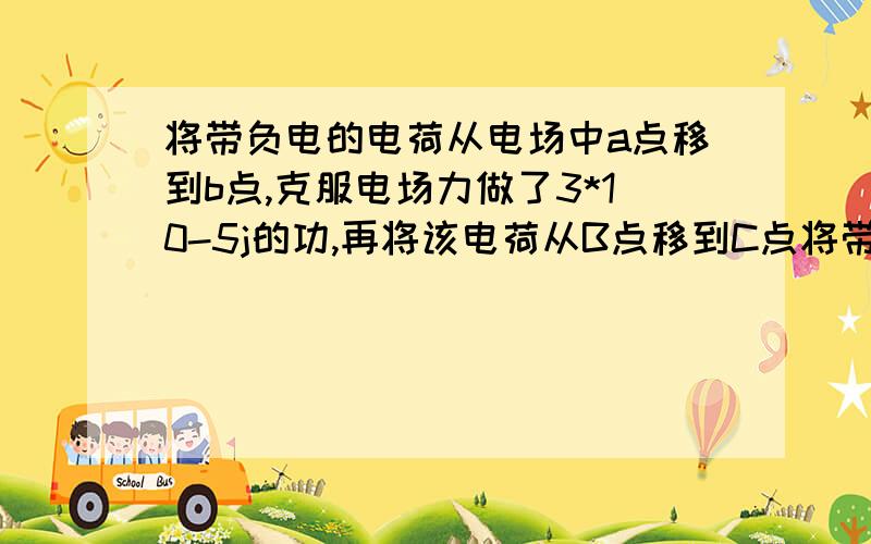 将带负电的电荷从电场中a点移到b点,克服电场力做了3*10-5j的功,再将该电荷从B点移到C点将带负电的电荷从电场中a点移到b点,克服电场力做了3*10-5（负五次方）j的功,再将该电荷从B点移到C点,