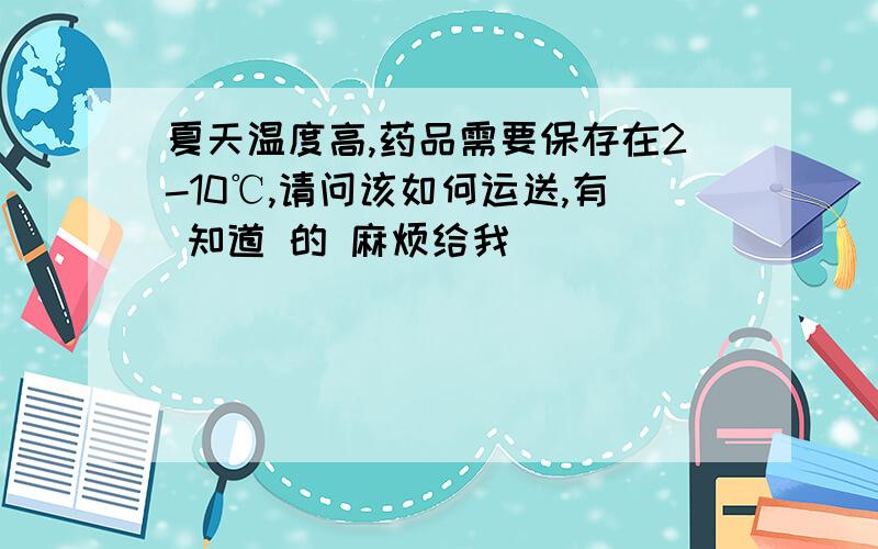 夏天温度高,药品需要保存在2-10℃,请问该如何运送,有 知道 的 麻烦给我