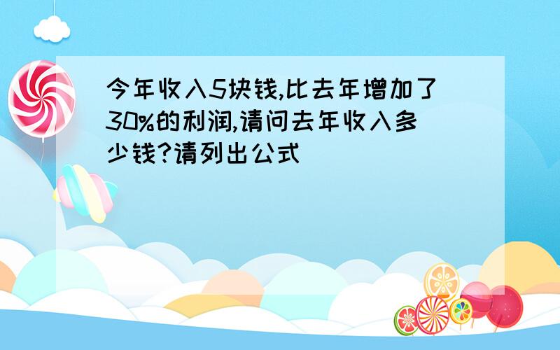 今年收入5块钱,比去年增加了30%的利润,请问去年收入多少钱?请列出公式