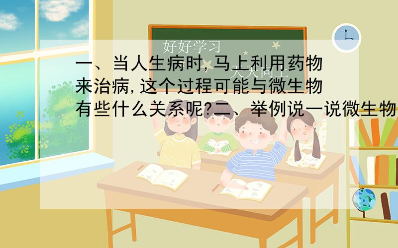 一、当人生病时,马上利用药物来治病,这个过程可能与微生物有些什么关系呢?二、举例说一说微生物对人类有哪些帮助和危害.（两个以上的例子）