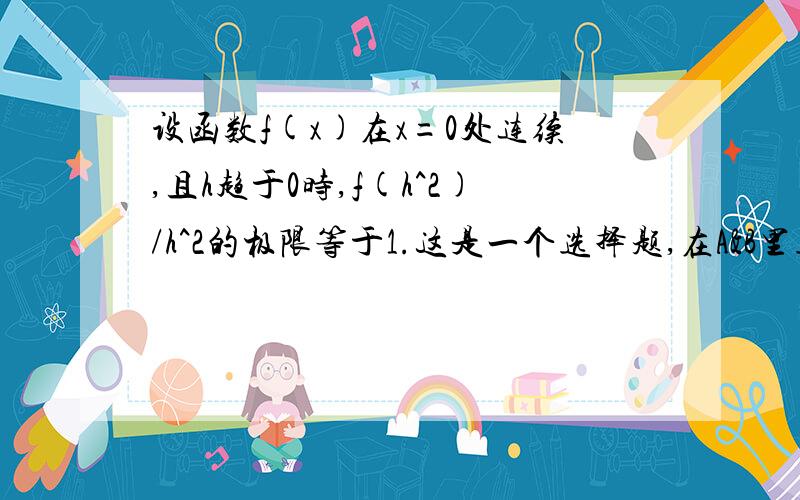 设函数f(x)在x=0处连续,且h趋于0时,f(h^2)/h^2的极限等于1.这是一个选择题,在A&B里选择一个.A：f（0）=0且f'-(0) B：f(0)且f'-(0)问为什么只能证明 f ’+（0）存在.B：f(0)=0且f'-(0)首先f（0）=0 易证。h趋