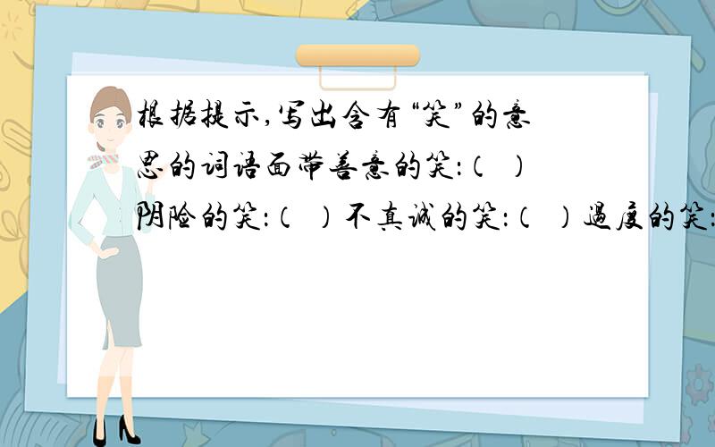 根据提示,写出含有“笑”的意思的词语面带善意的笑：（ ）阴险的笑：（ ）不真诚的笑：（ ）过度的笑：（ ）欢快的笑：（ ）无表情的笑：（ ）险恶的笑：（ ）爽朗的笑：（ ）嘲讽的