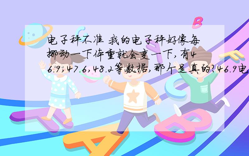 电子秤不准 我的电子秤好像每挪动一下体重就会变一下,有46.9,47.6,48.2等数据,那个是真的?46.9电子秤不准 我的电子秤好像每挪动一下体重就会变一下,有46.9,47.6,48.2等数据,那个是真的?46.9称出