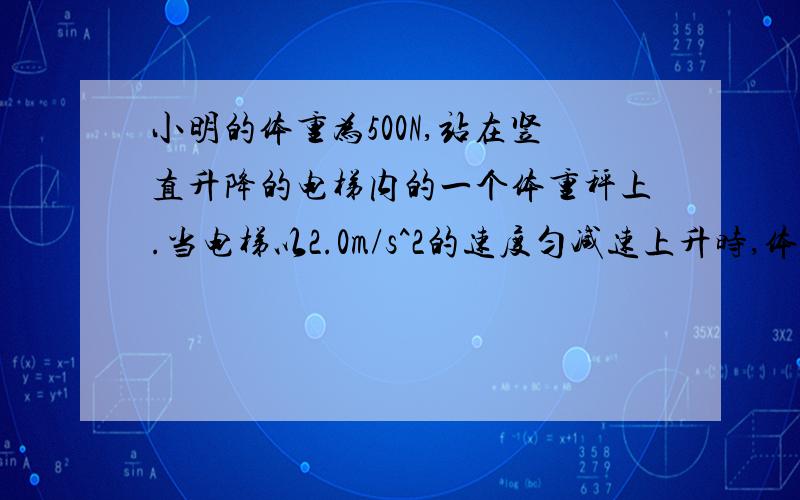 小明的体重为500N,站在竖直升降的电梯内的一个体重秤上.当电梯以2.0m/s^2的速度匀减速上升时,体重秤示数为___N；当电梯以2.0m/s^2的加速度匀减速下降时,体重秤示数为___N.（g取10m/s^2）