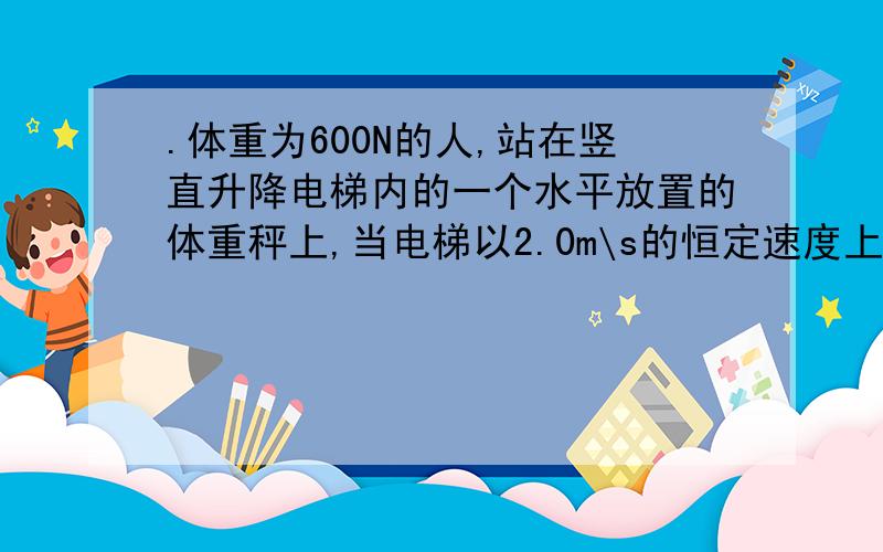 .体重为600N的人,站在竖直升降电梯内的一个水平放置的体重秤上,当电梯以2.0m\s的恒定速度上升时…….体重为600N的人,站在竖直升降电梯内的一个水平放置的体重秤上,当电梯以2.0m\s的恒定速