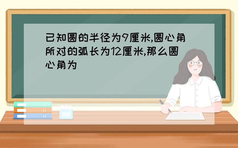 已知圆的半径为9厘米,圆心角所对的弧长为12厘米,那么圆心角为