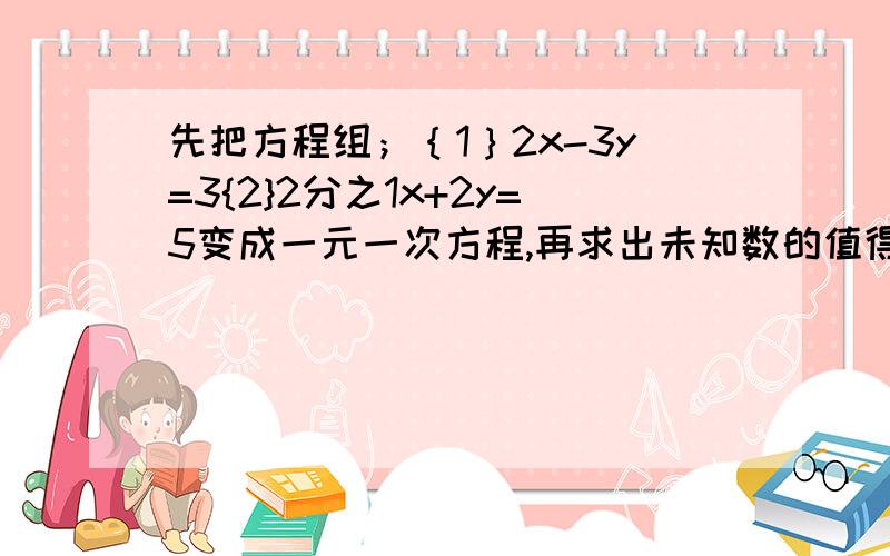 先把方程组；｛1｝2x-3y=3{2}2分之1x+2y=5变成一元一次方程,再求出未知数的值得；