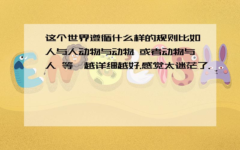 这个世界遵循什么样的规则比如人与人动物与动物 或者动物与人 等,越详细越好.感觉太迷茫了.