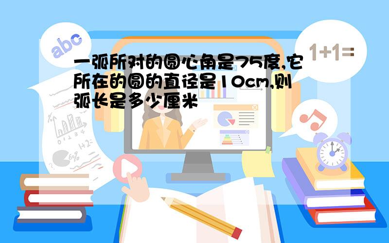 一弧所对的圆心角是75度,它所在的圆的直径是10cm,则弧长是多少厘米