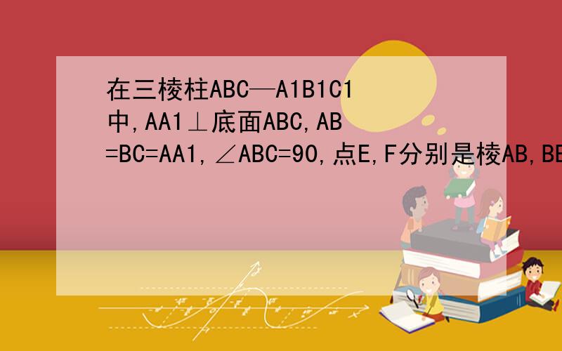 在三棱柱ABC—A1B1C1中,AA1⊥底面ABC,AB=BC=AA1,∠ABC=90,点E,F分别是棱AB,BB1的中点,求EF和BC1所成角