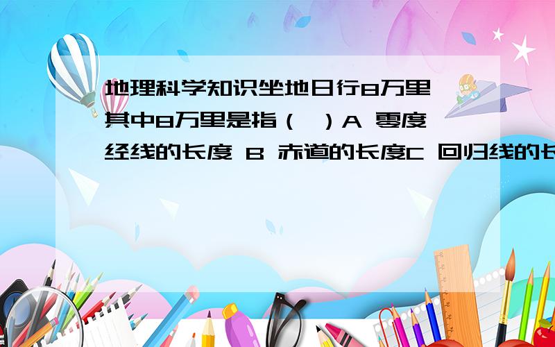 地理科学知识坐地日行8万里 其中8万里是指（ ）A 零度经线的长度 B 赤道的长度C 回归线的长度 D 极圈的长度请回答问题者说明理由!